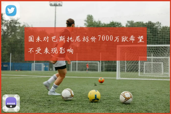 国米对巴斯托尼标价7000万欧希望不受表现影响