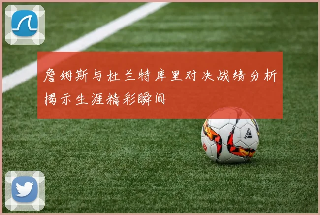 詹姆斯与杜兰特库里对决战绩分析揭示生涯精彩瞬间