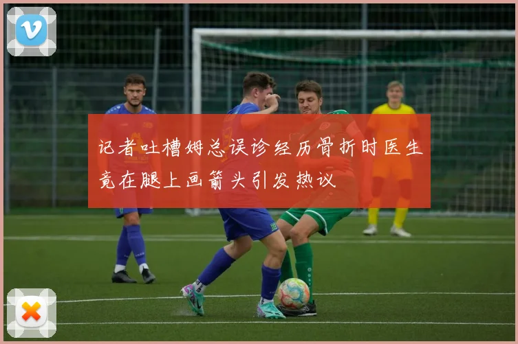 记者吐槽姆总误诊经历骨折时医生竟在腿上画箭头引发热议