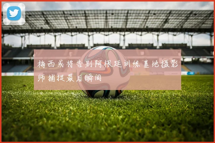 梅西或将告别阿根廷训练基地摄影师捕捉最后瞬间
