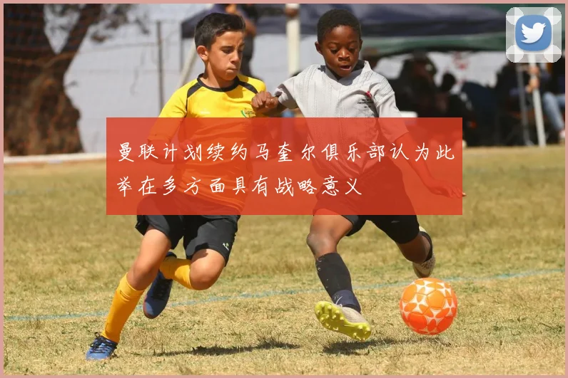 曼联计划续约马奎尔俱乐部认为此举在多方面具有战略意义