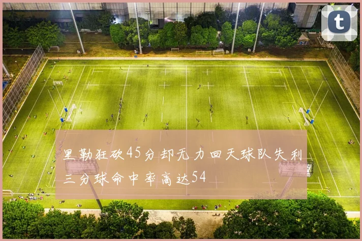 里勒狂砍45分却无力回天球队失利三分球命中率高达54
