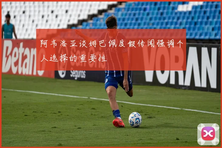 阿韦洛亚谈姆巴佩度假传闻强调个人选择的重要性