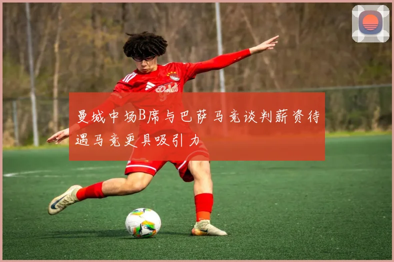 曼城中场B席与巴萨马竞谈判薪资待遇马竞更具吸引力