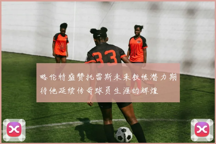 略伦特盛赞托雷斯未来教练潜力期待他延续传奇球员生涯的辉煌