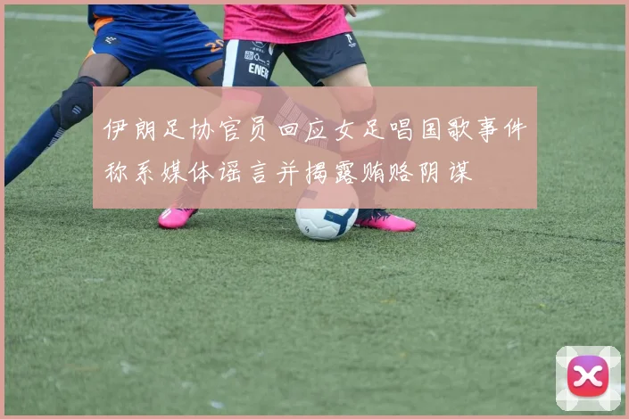 伊朗足协官员回应女足唱国歌事件称系媒体谣言并揭露贿赂阴谋