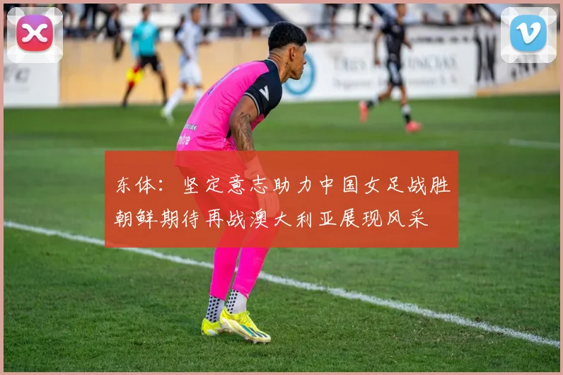 东体：坚定意志助力中国女足战胜朝鲜期待再战澳大利亚展现风采