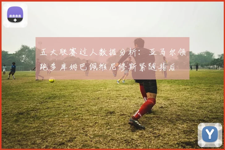 五大联赛过人数据分析：亚马尔领跑多库姆巴佩维尼修斯紧随其后