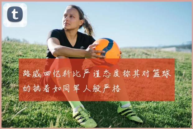 路威回忆科比严谨态度称其对篮球的执着如同军人般严格
