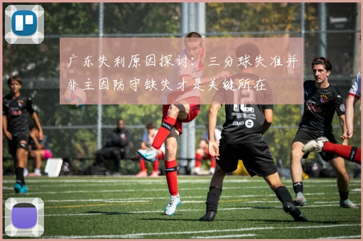 广东失利原因探讨：三分球失准并非主因防守缺失才是关键所在