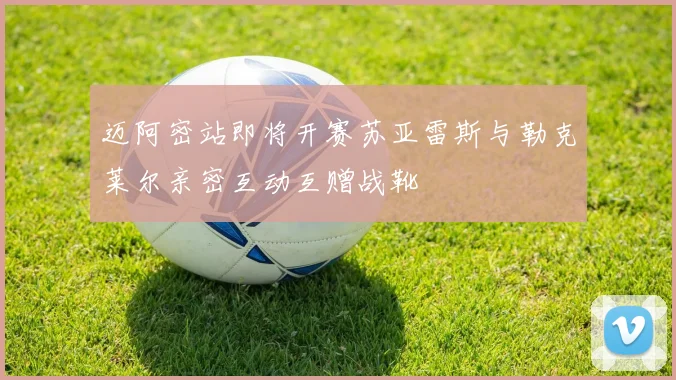 迈阿密站即将开赛苏亚雷斯与勒克莱尔亲密互动互赠战靴