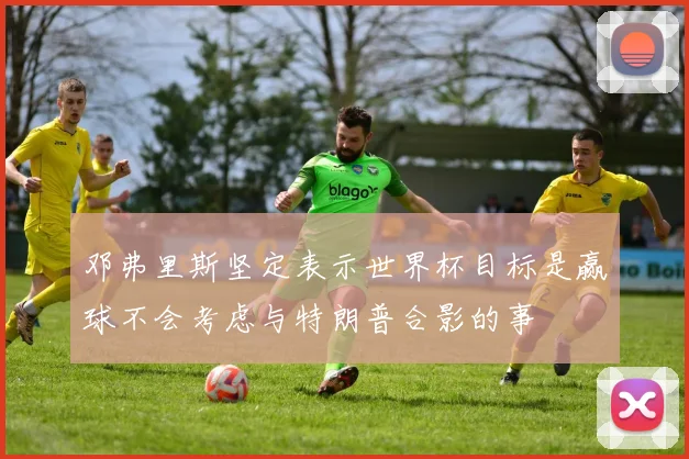 邓弗里斯坚定表示世界杯目标是赢球不会考虑与特朗普合影的事