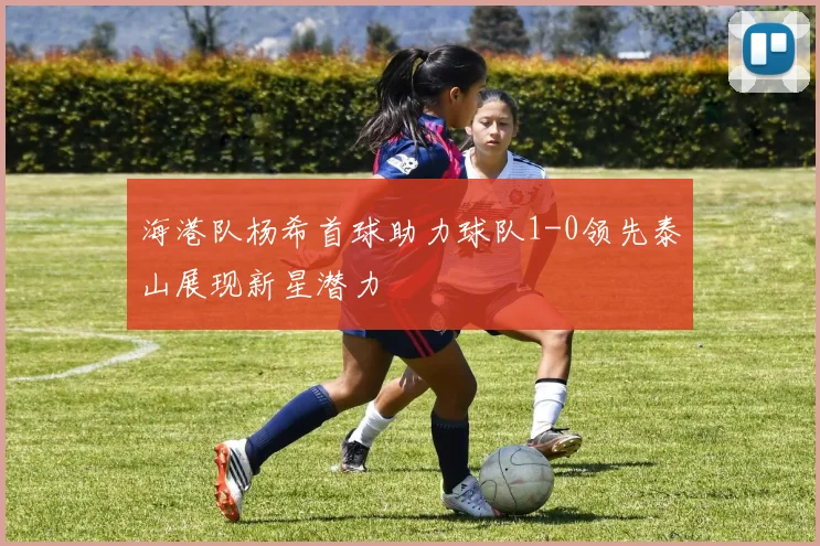 海港队杨希首球助力球队1-0领先泰山展现新星潜力