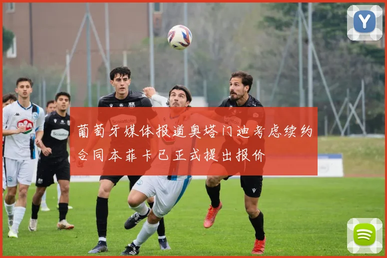 葡萄牙媒体报道奥塔门迪考虑续约合同本菲卡已正式提出报价