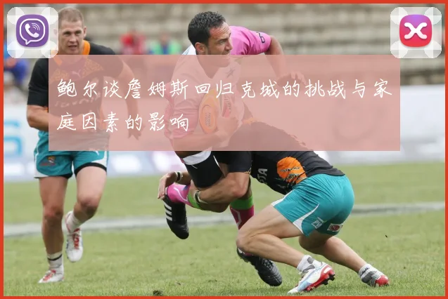 鲍尔谈詹姆斯回归克城的挑战与家庭因素的影响